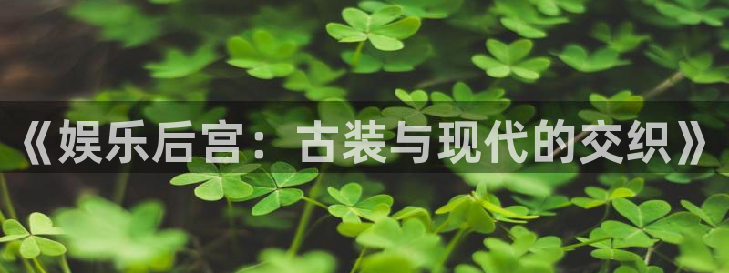 美狮贵宾会ms092021最新款报价及图片：《娱乐后宫：古装与现代的交织》
