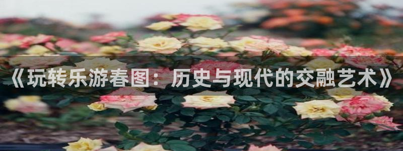 美狮贵宾会0924455：《玩转乐游春图：历史与现代的交融艺术》